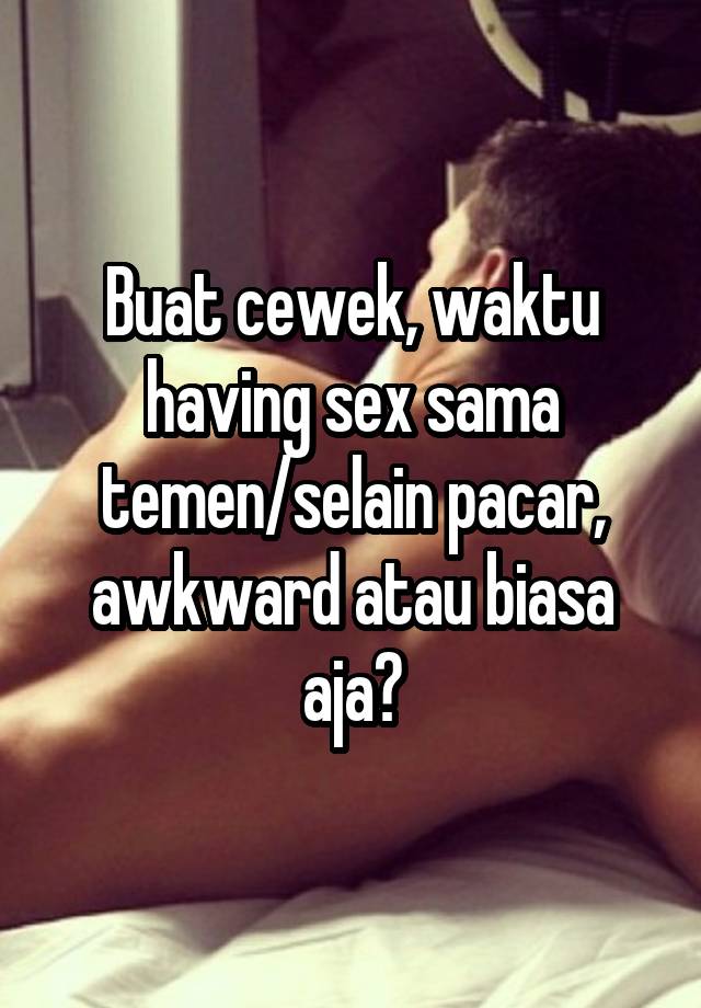 Buat cewek, waktu having sex sama temen/selain pacar, awkward atau biasa aja?