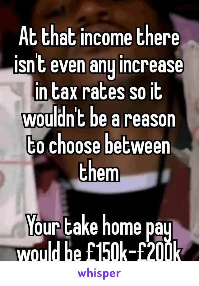 At that income there isn't even any increase in tax rates so it wouldn't be a reason to choose between them

Your take home pay would be £150k-£200k