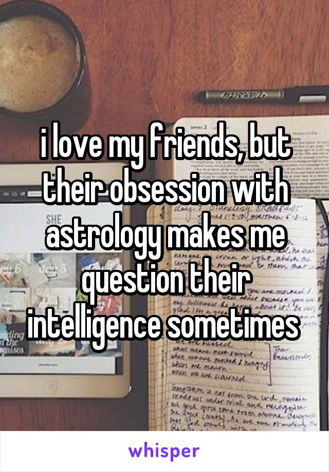 i love my friends, but their obsession with astrology makes me question their intelligence sometimes 