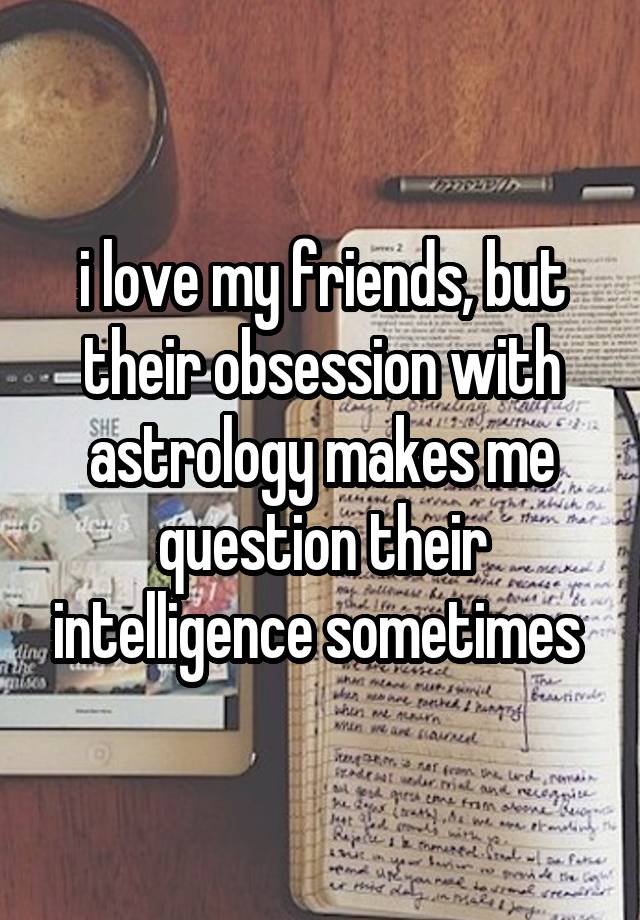 i love my friends, but their obsession with astrology makes me question their intelligence sometimes 