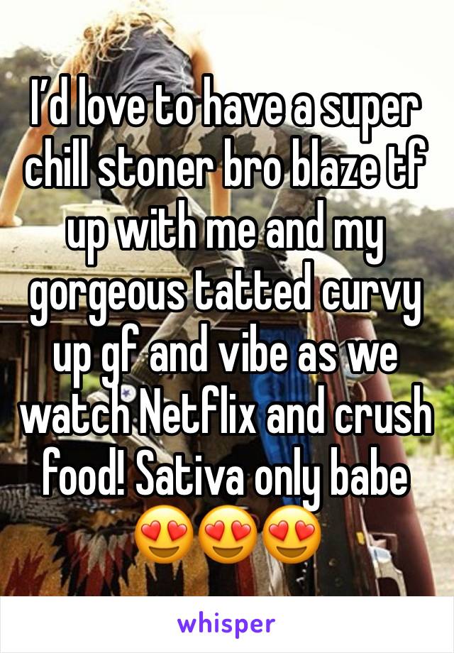 I’d love to have a super chill stoner bro blaze tf up with me and my gorgeous tatted curvy up gf and vibe as we watch Netflix and crush food! Sativa only babe 😍😍😍