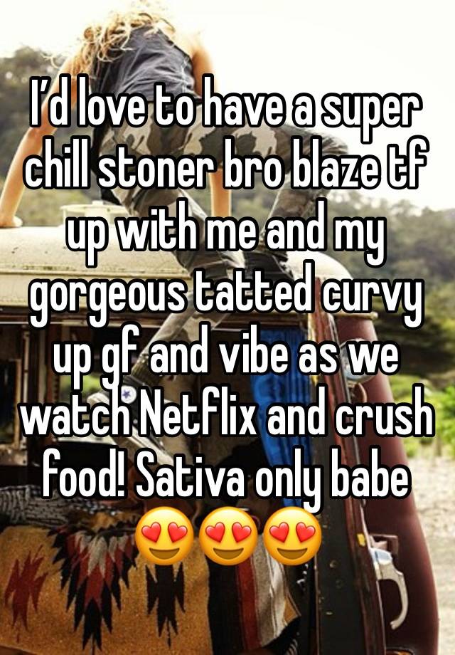 I’d love to have a super chill stoner bro blaze tf up with me and my gorgeous tatted curvy up gf and vibe as we watch Netflix and crush food! Sativa only babe 😍😍😍