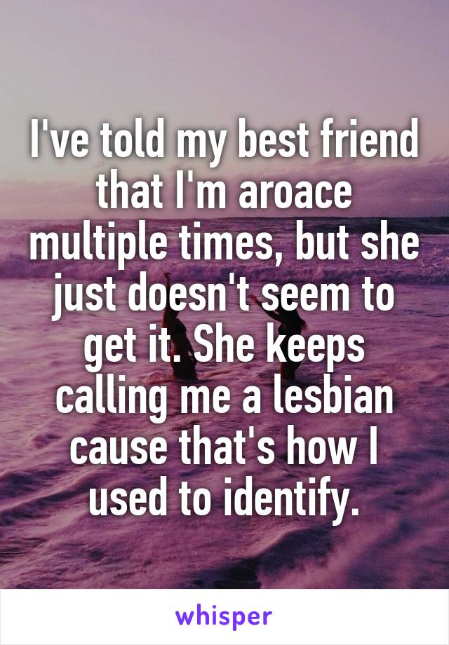 I've told my best friend that I'm aroace multiple times, but she just doesn't seem to get it. She keeps calling me a lesbian cause that's how I used to identify.