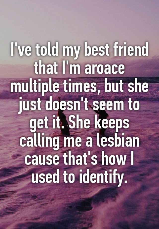 I've told my best friend that I'm aroace multiple times, but she just doesn't seem to get it. She keeps calling me a lesbian cause that's how I used to identify.