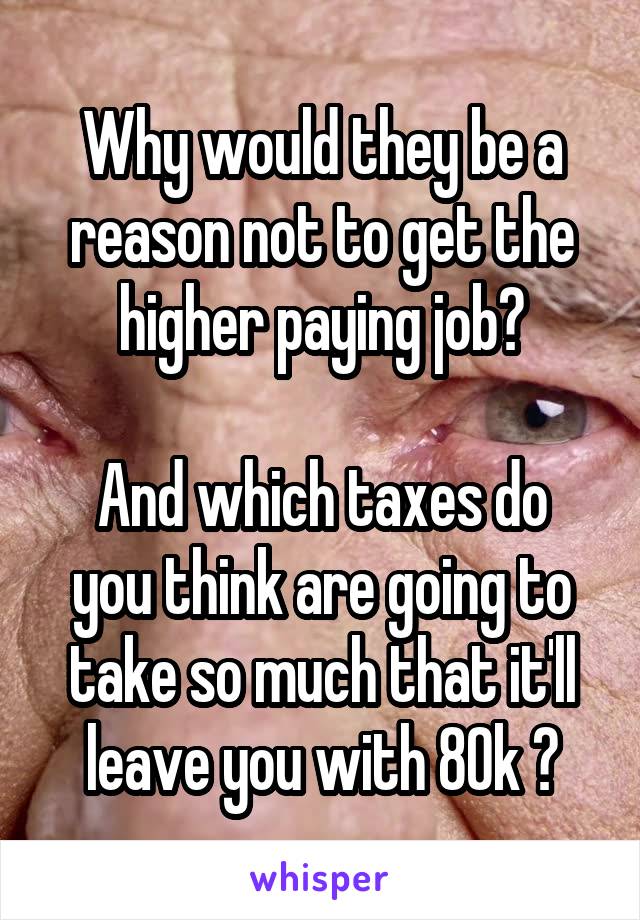 Why would they be a reason not to get the higher paying job?

And which taxes do you think are going to take so much that it'll leave you with 80k ?