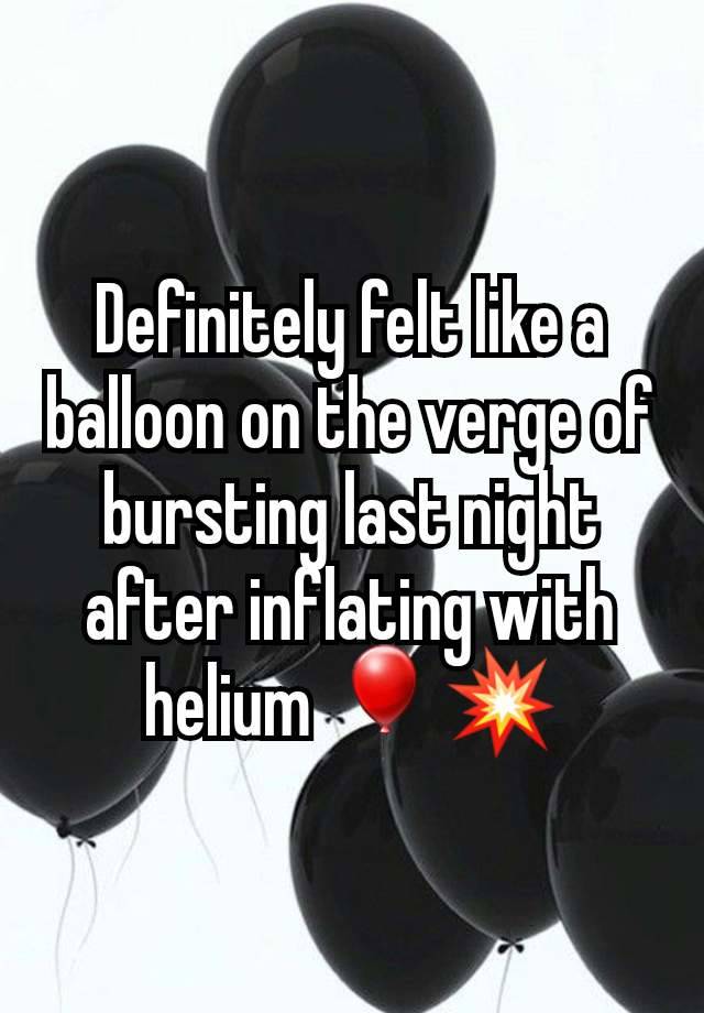 Definitely felt like a balloon on the verge of bursting last night after inflating with helium 🎈💥