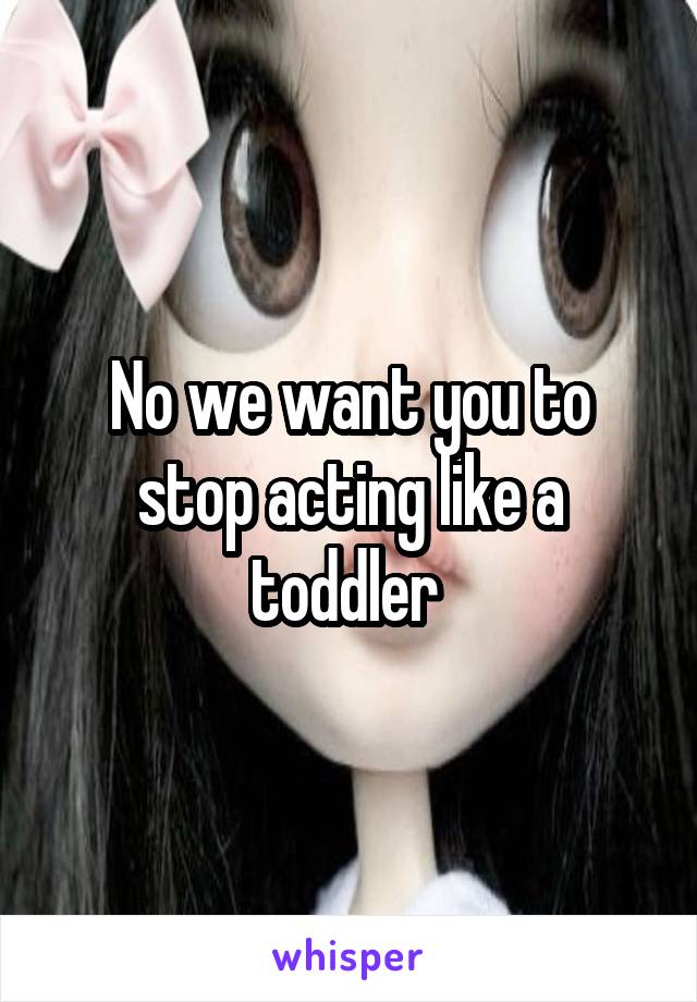 No we want you to stop acting like a toddler 
