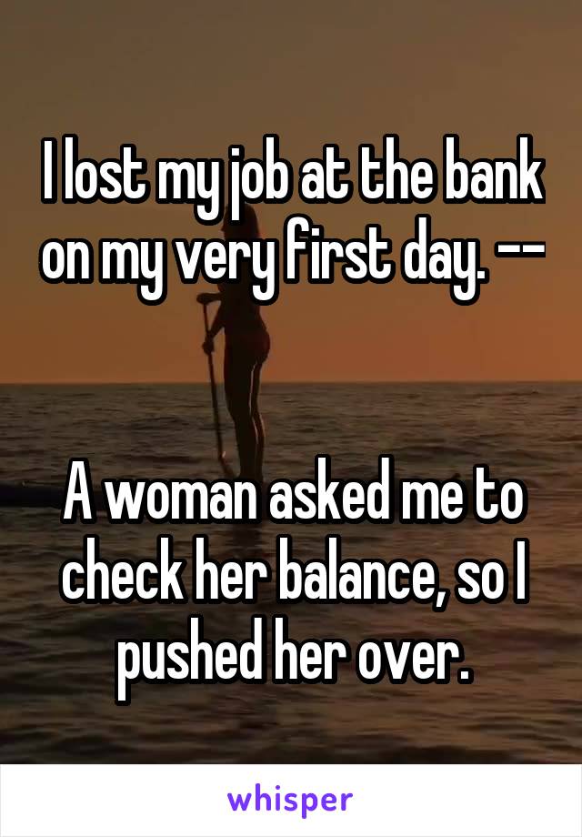 I lost my job at the bank on my very first day. -- 

A woman asked me to check her balance, so I pushed her over.