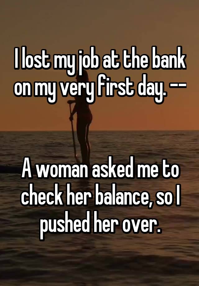 I lost my job at the bank on my very first day. -- 

A woman asked me to check her balance, so I pushed her over.