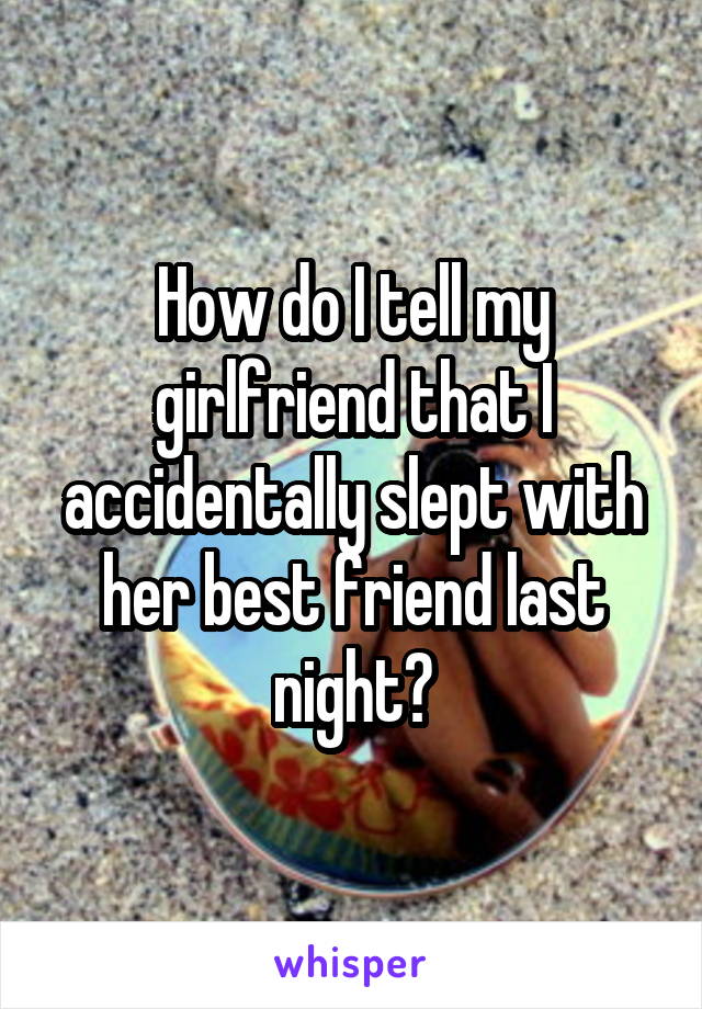 How do I tell my girlfriend that I accidentally slept with her best friend last night?