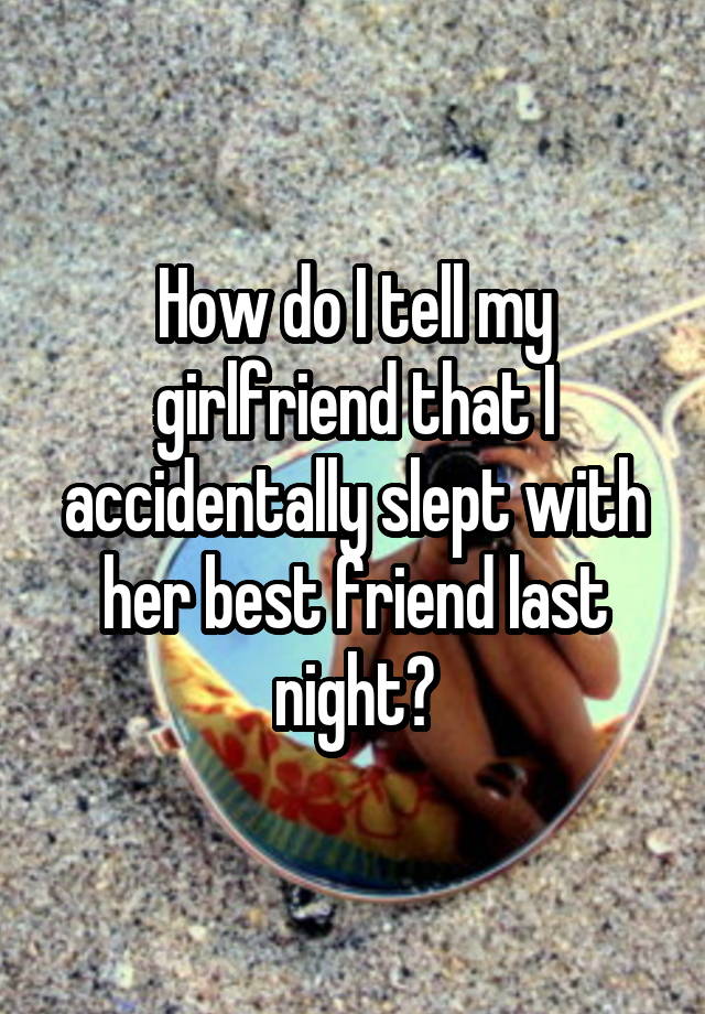 How do I tell my girlfriend that I accidentally slept with her best friend last night?