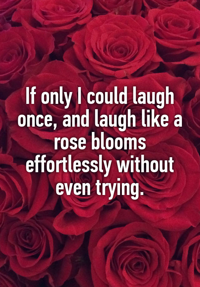 If only I could laugh once, and laugh like a rose blooms effortlessly without even trying.