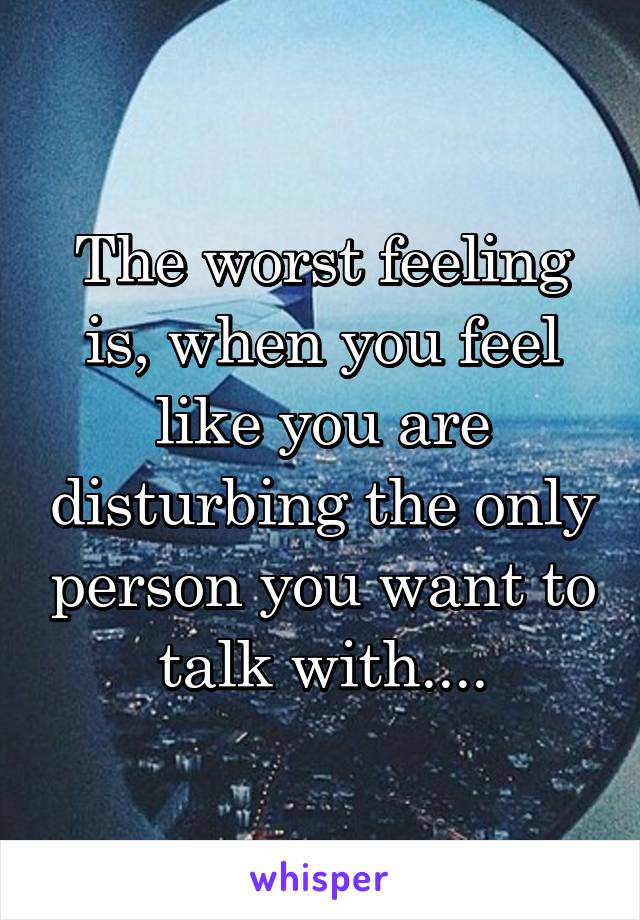 The worst feeling is, when you feel like you are disturbing the only person you want to talk with....