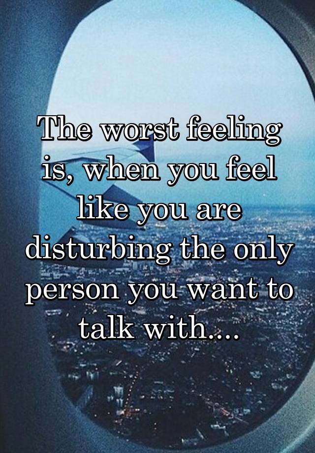 The worst feeling is, when you feel like you are disturbing the only person you want to talk with....