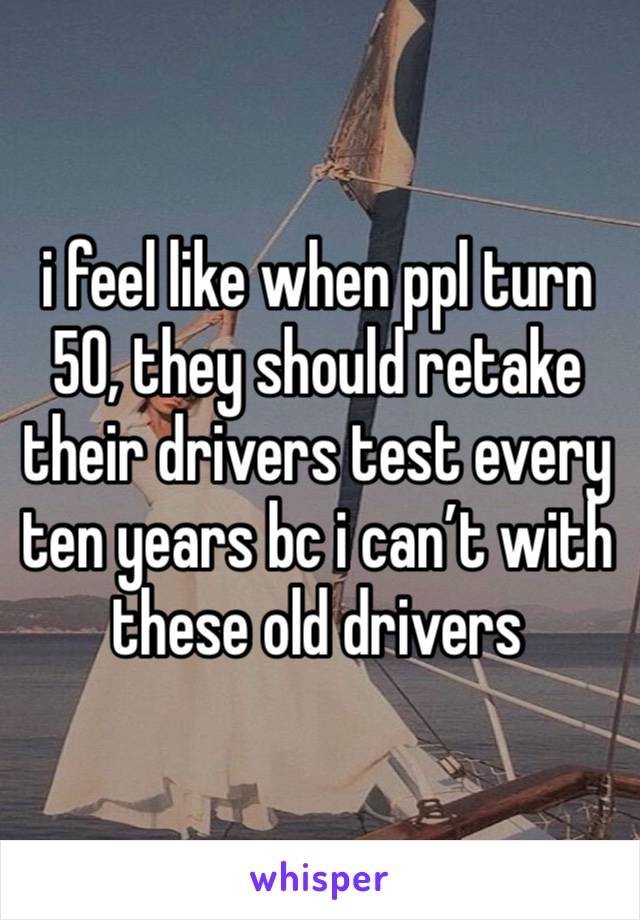 i feel like when ppl turn 50, they should retake their drivers test every ten years bc i can’t with these old drivers