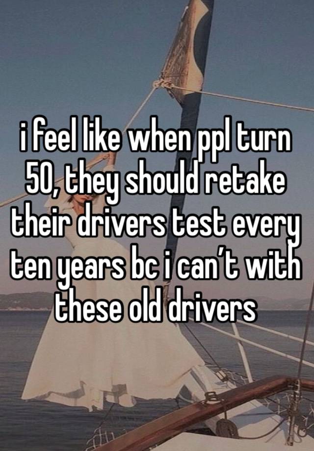 i feel like when ppl turn 50, they should retake their drivers test every ten years bc i can’t with these old drivers