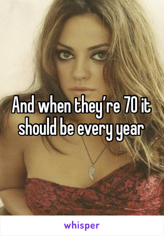 And when they’re 70 it should be every year