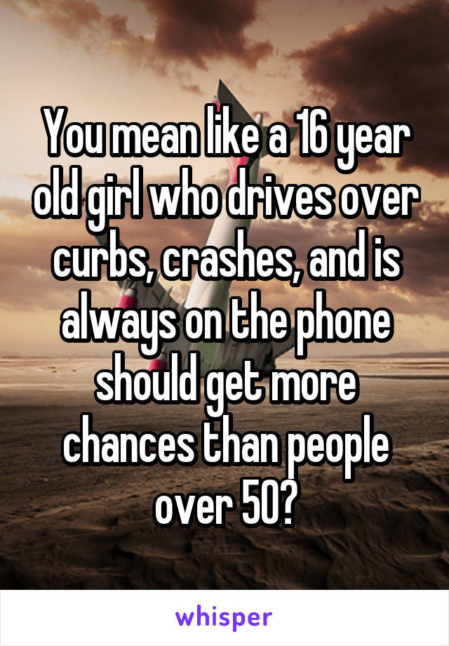 You mean like a 16 year old girl who drives over curbs, crashes, and is always on the phone should get more chances than people over 50?