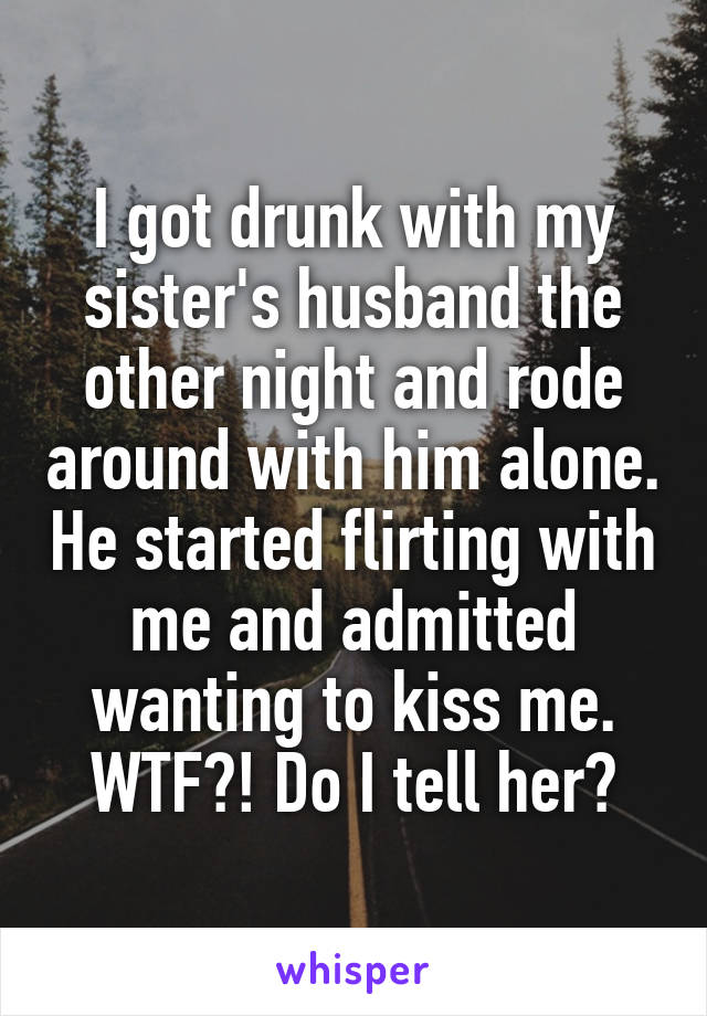 I got drunk with my sister's husband the other night and rode around with him alone. He started flirting with me and admitted wanting to kiss me. WTF?! Do I tell her?