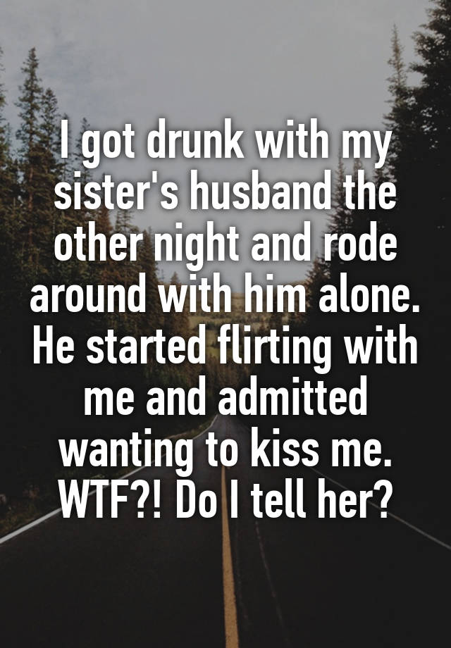 I got drunk with my sister's husband the other night and rode around with him alone. He started flirting with me and admitted wanting to kiss me. WTF?! Do I tell her?