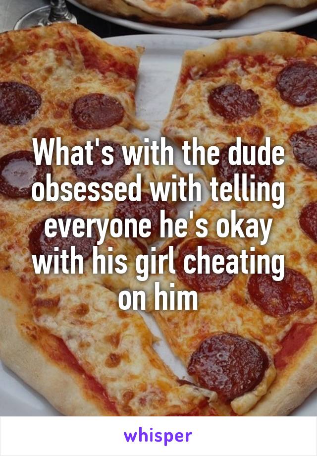 What's with the dude obsessed with telling everyone he's okay with his girl cheating on him