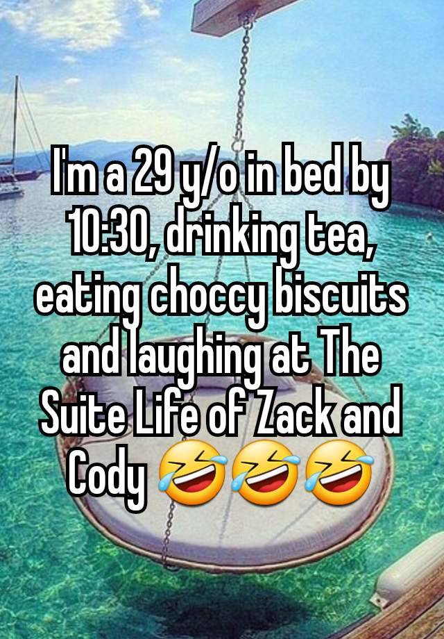 I'm a 29 y/o in bed by 10:30, drinking tea, eating choccy biscuits and laughing at The Suite Life of Zack and Cody 🤣🤣🤣