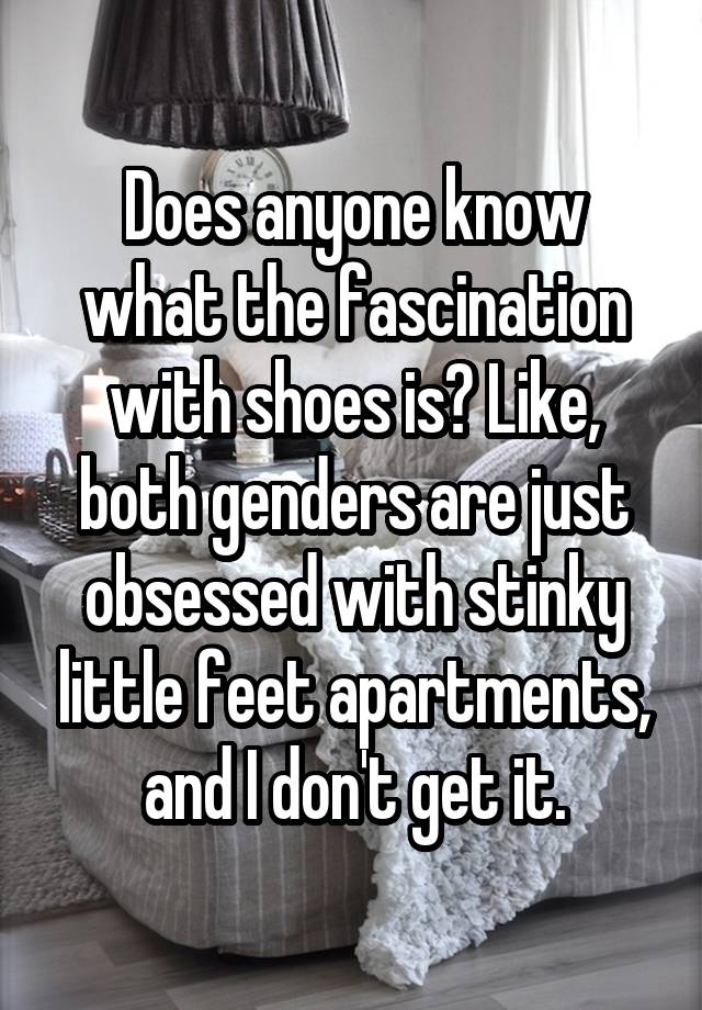 Does anyone know what the fascination with shoes is? Like, both genders are just obsessed with stinky little feet apartments, and I don't get it.