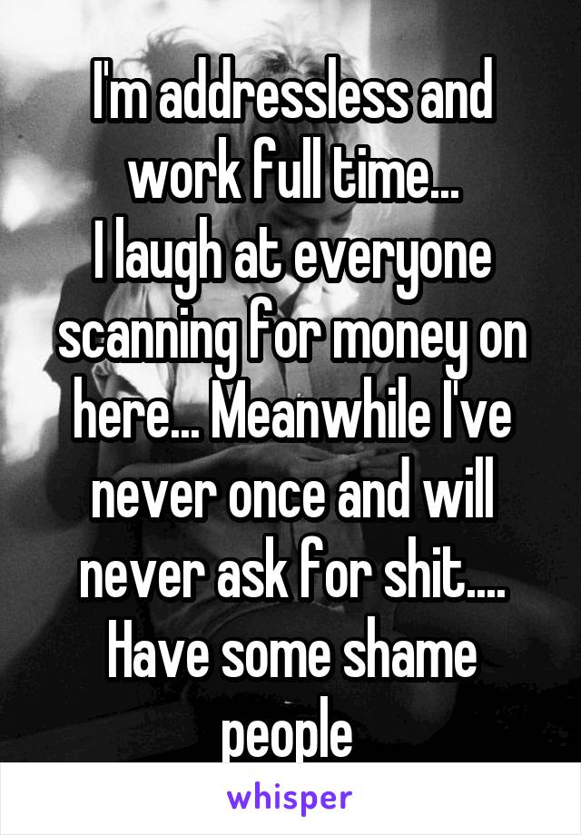 I'm addressless and work full time...
I laugh at everyone scanning for money on here... Meanwhile I've never once and will never ask for shit.... Have some shame people 