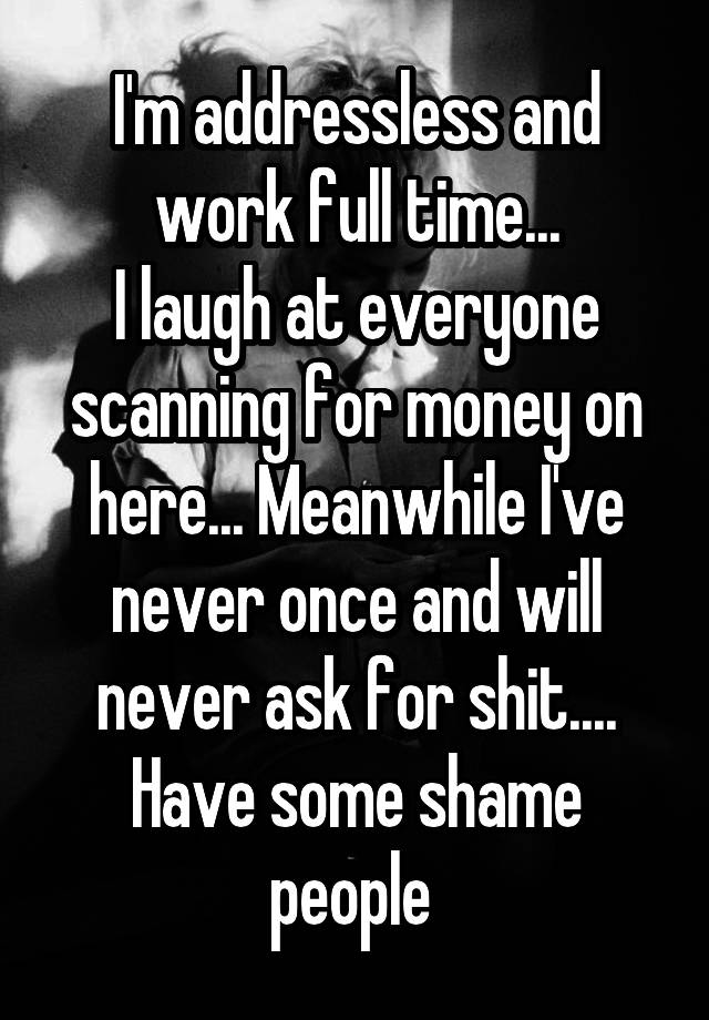 I'm addressless and work full time...
I laugh at everyone scanning for money on here... Meanwhile I've never once and will never ask for shit.... Have some shame people 