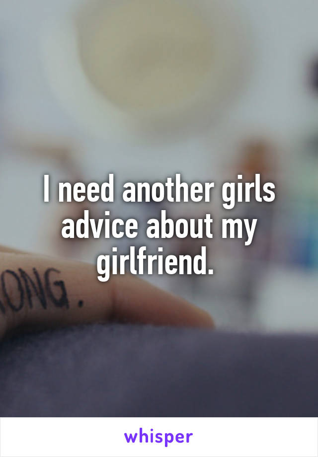 I need another girls advice about my girlfriend. 