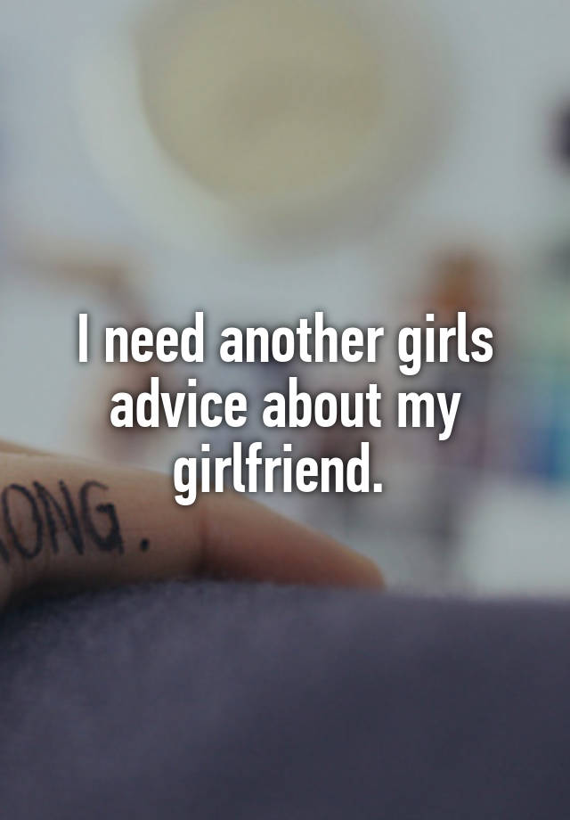 I need another girls advice about my girlfriend. 