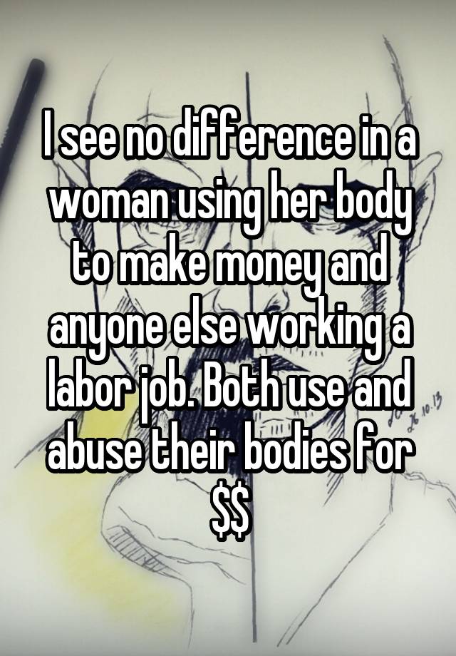 I see no difference in a woman using her body to make money and anyone else working a labor job. Both use and abuse their bodies for $$