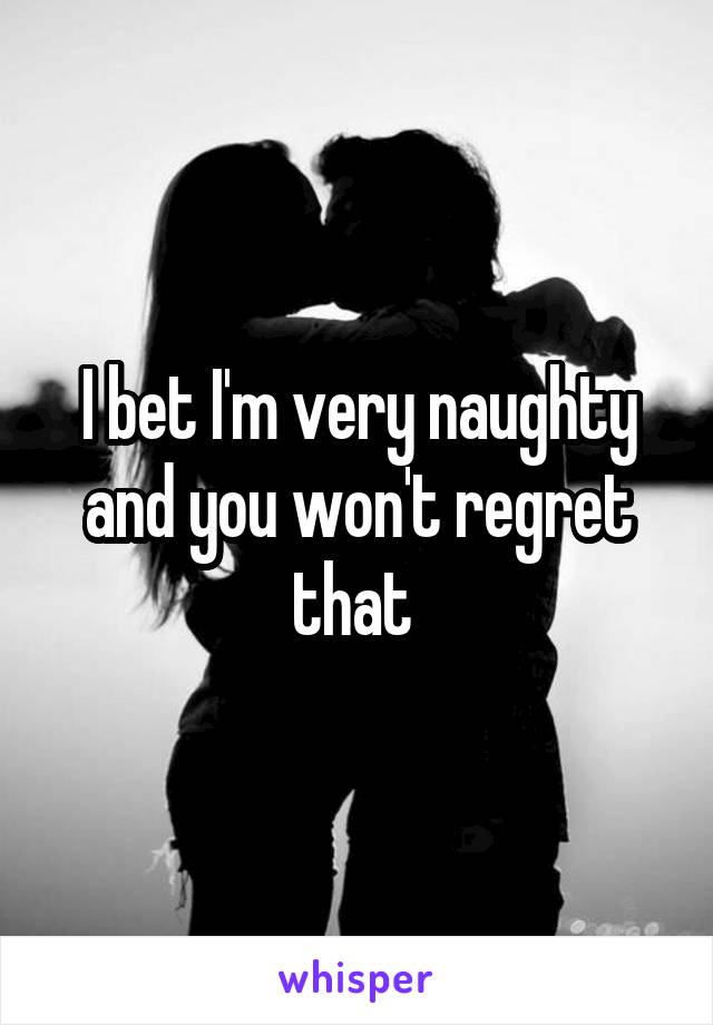 I bet I'm very naughty and you won't regret that 