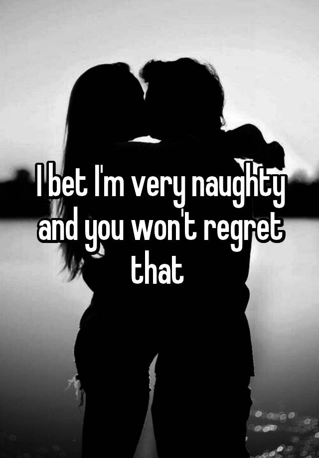 I bet I'm very naughty and you won't regret that 