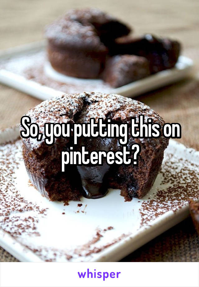 So, you putting this on pinterest?