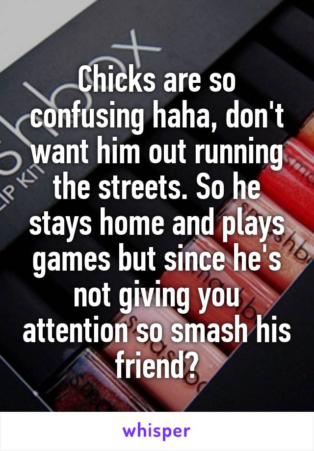 Chicks are so confusing haha, don't want him out running the streets. So he stays home and plays games but since he's not giving you attention so smash his friend?