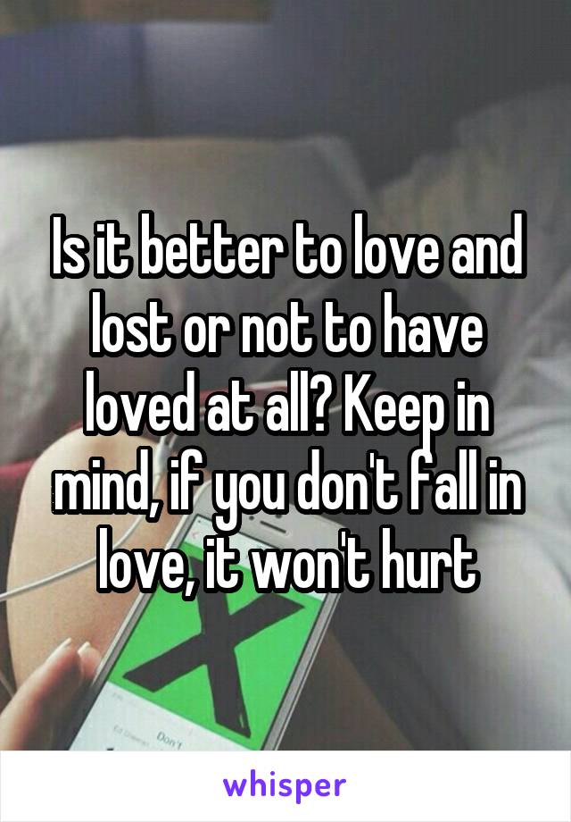 Is it better to love and lost or not to have loved at all? Keep in mind, if you don't fall in love, it won't hurt