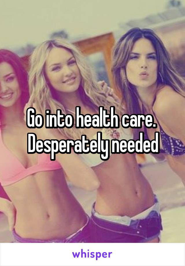 Go into health care. 
Desperately needed