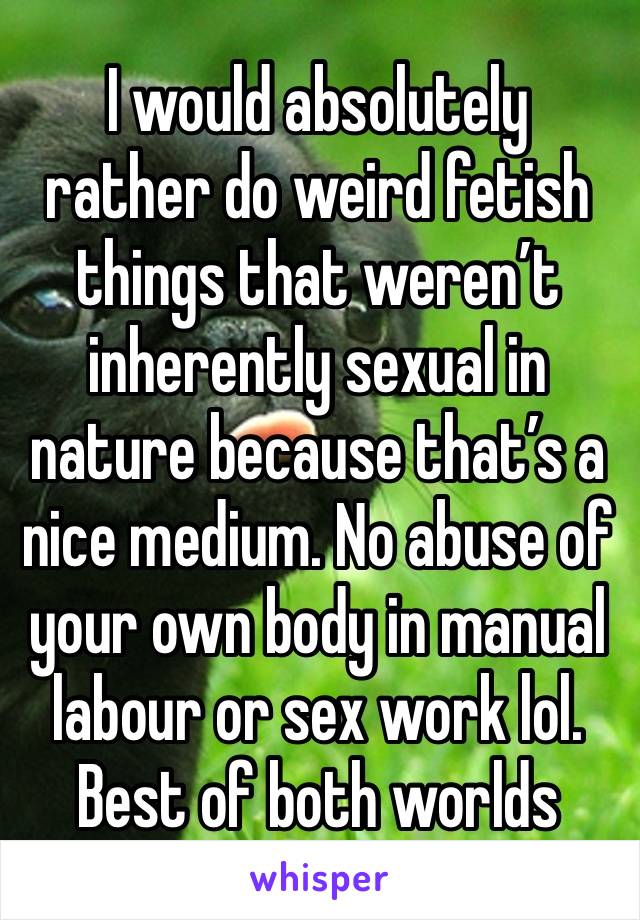 I would absolutely rather do weird fetish things that weren’t inherently sexual in nature because that’s a nice medium. No abuse of your own body in manual labour or sex work lol. Best of both worlds