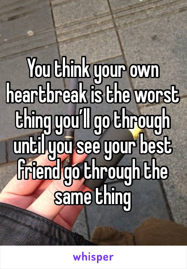 You think your own heartbreak is the worst thing you’ll go through until you see your best friend go through the same thing