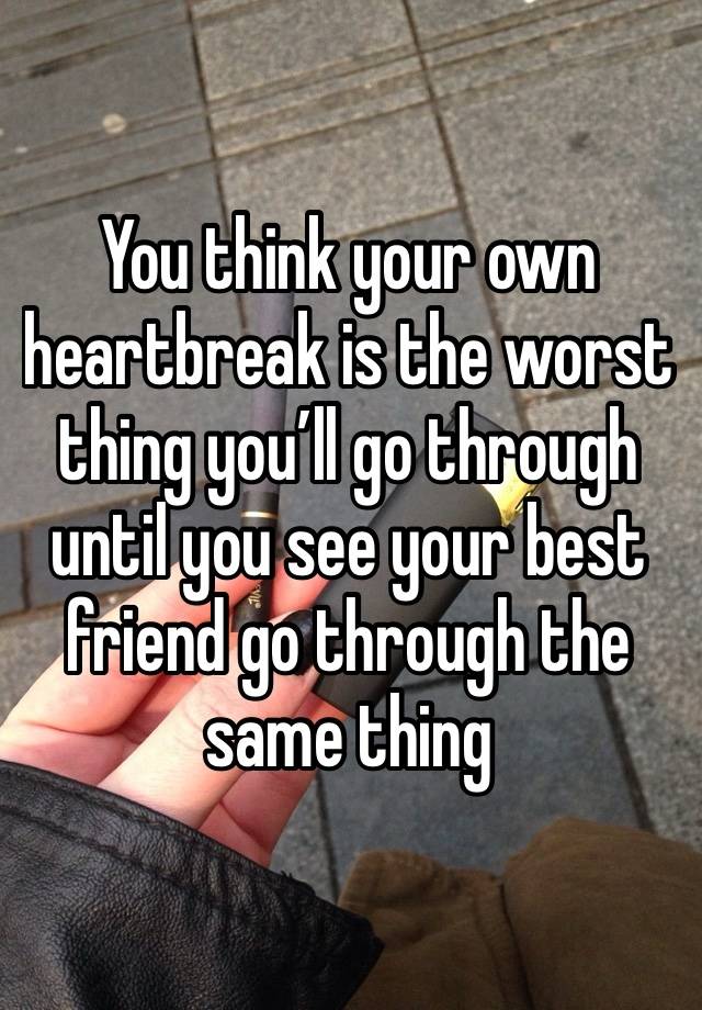 You think your own heartbreak is the worst thing you’ll go through until you see your best friend go through the same thing