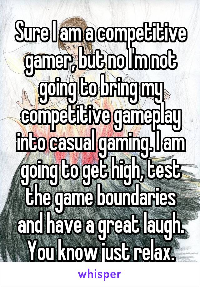 Sure I am a competitive gamer, but no I'm not going to bring my competitive gameplay into casual gaming. I am going to get high, test the game boundaries and have a great laugh. You know just relax.