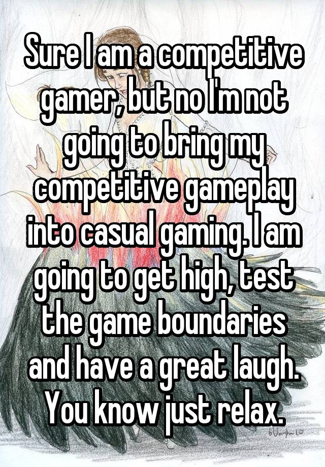 Sure I am a competitive gamer, but no I'm not going to bring my competitive gameplay into casual gaming. I am going to get high, test the game boundaries and have a great laugh. You know just relax.