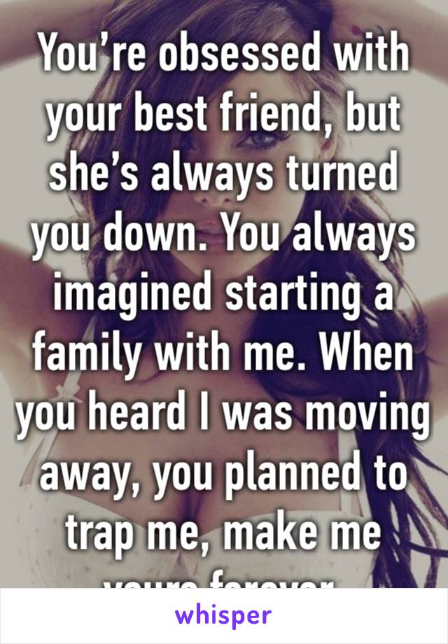 You’re obsessed with your best friend, but she’s always turned you down. You always imagined starting a family with me. When you heard I was moving away, you planned to trap me, make me yours forever.