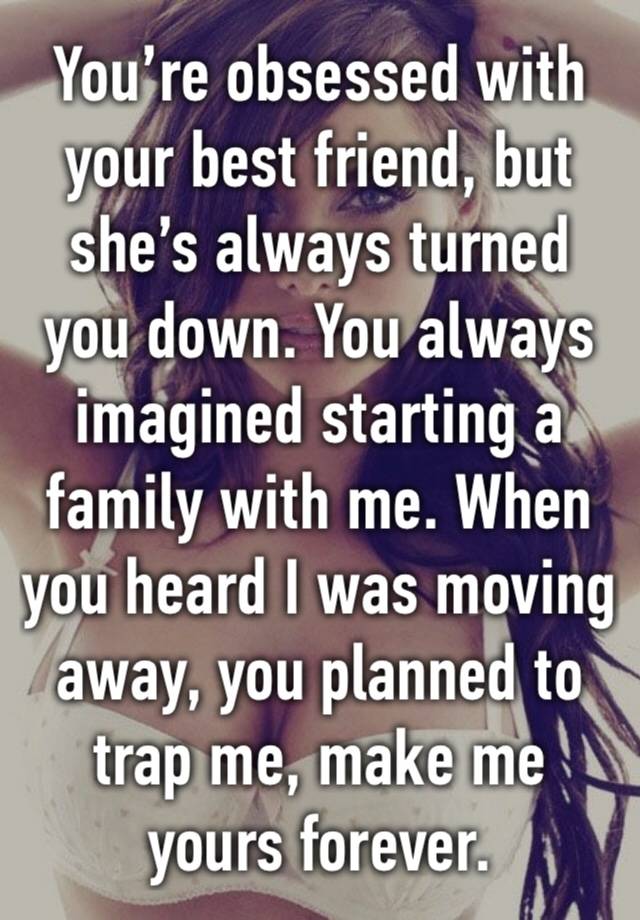 You’re obsessed with your best friend, but she’s always turned you down. You always imagined starting a family with me. When you heard I was moving away, you planned to trap me, make me yours forever.