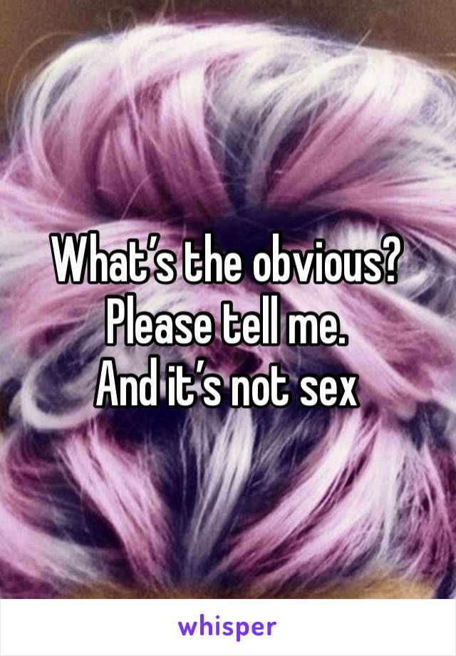 What’s the obvious? Please tell me. 
And it’s not sex