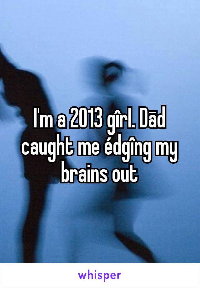 I'm a 2013 gîrI. Dād caught me édgîng my brains out