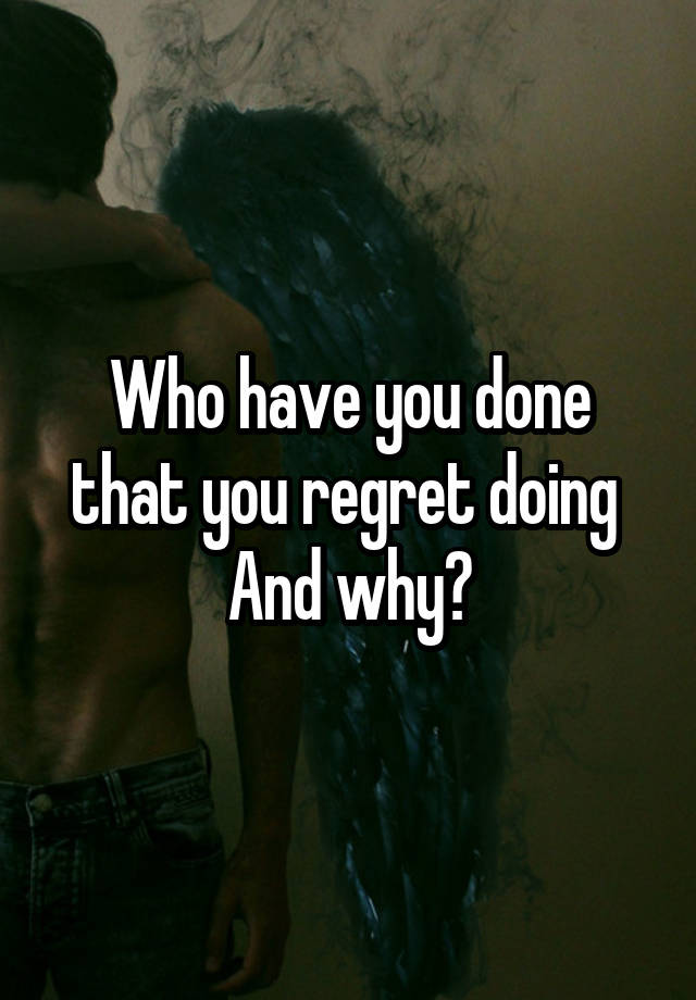 Who have you done that you regret doing 
And why?