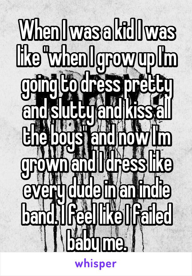 When I was a kid I was like "when I grow up I'm going to dress pretty and slutty and kiss all the boys" and now I'm grown and I dress like every dude in an indie band. I feel like I failed baby me.