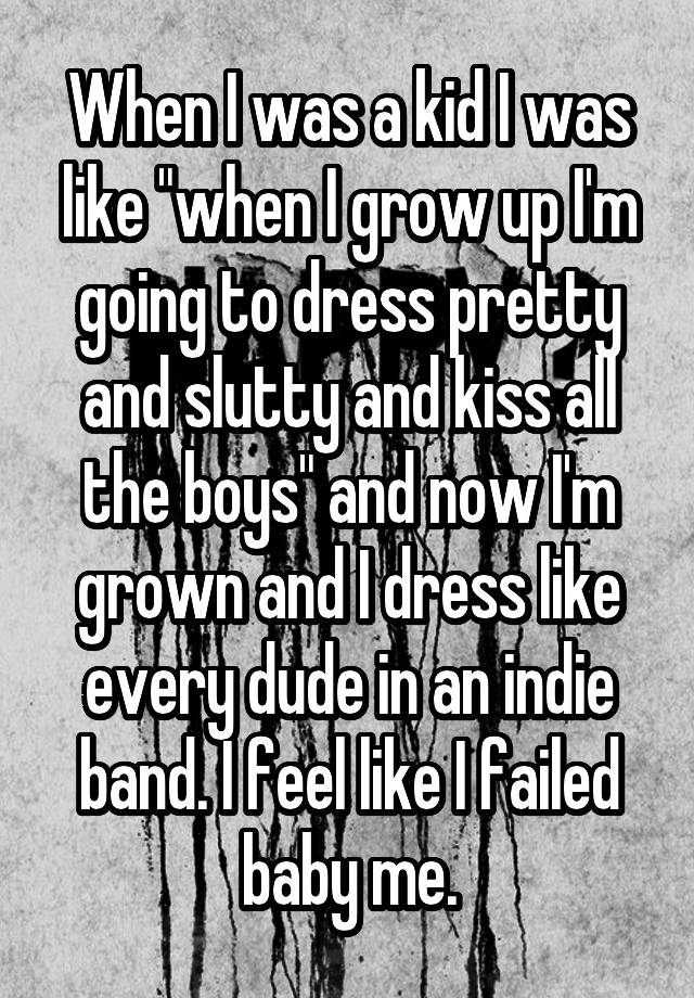 When I was a kid I was like "when I grow up I'm going to dress pretty and slutty and kiss all the boys" and now I'm grown and I dress like every dude in an indie band. I feel like I failed baby me.